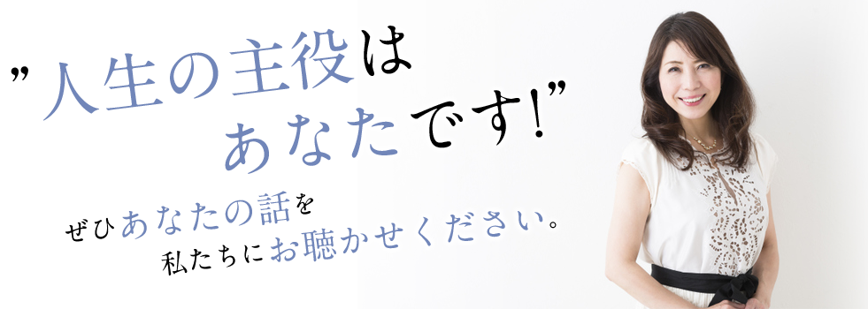 人生の主役はあなたです！ぜひあなたの話を私たちにお聴かせください。